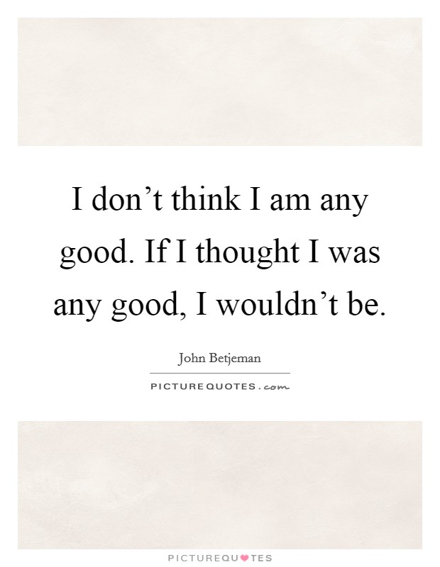 I don't think I am any good. If I thought I was any good, I wouldn't be. Picture Quote #1