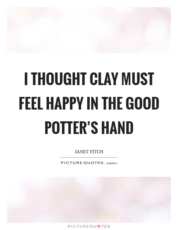 I thought clay must feel happy in the good potter's hand Picture Quote #1