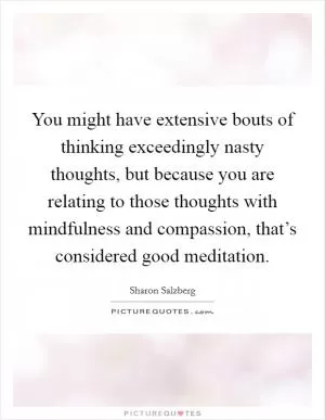 You might have extensive bouts of thinking exceedingly nasty thoughts, but because you are relating to those thoughts with mindfulness and compassion, that’s considered good meditation Picture Quote #1
