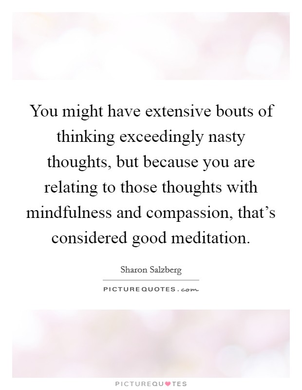 You might have extensive bouts of thinking exceedingly nasty thoughts, but because you are relating to those thoughts with mindfulness and compassion, that's considered good meditation. Picture Quote #1