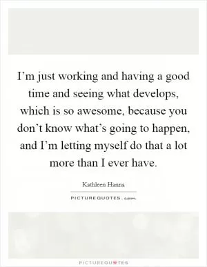 I’m just working and having a good time and seeing what develops, which is so awesome, because you don’t know what’s going to happen, and I’m letting myself do that a lot more than I ever have Picture Quote #1