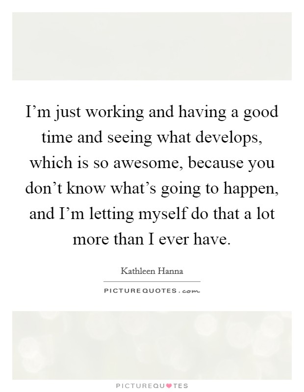 I'm just working and having a good time and seeing what develops, which is so awesome, because you don't know what's going to happen, and I'm letting myself do that a lot more than I ever have. Picture Quote #1
