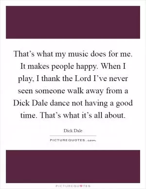 That’s what my music does for me. It makes people happy. When I play, I thank the Lord I’ve never seen someone walk away from a Dick Dale dance not having a good time. That’s what it’s all about Picture Quote #1