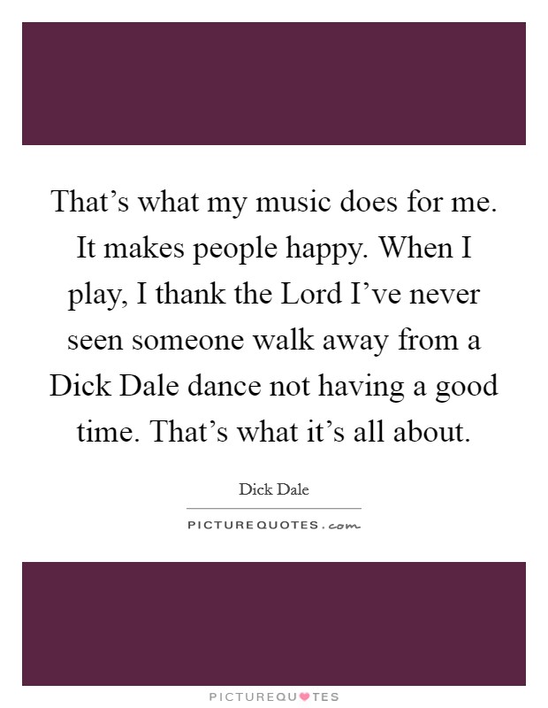 That's what my music does for me. It makes people happy. When I play, I thank the Lord I've never seen someone walk away from a Dick Dale dance not having a good time. That's what it's all about. Picture Quote #1