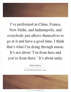 I’ve performed in China, France, New Delhi, and Indianapolis, and everybody just allows themselves to go at it and have a good time. I think that’s what I’m doing through music. It’s not about ‘I’m from here and you’re from there.’ It’s about unity Picture Quote #1
