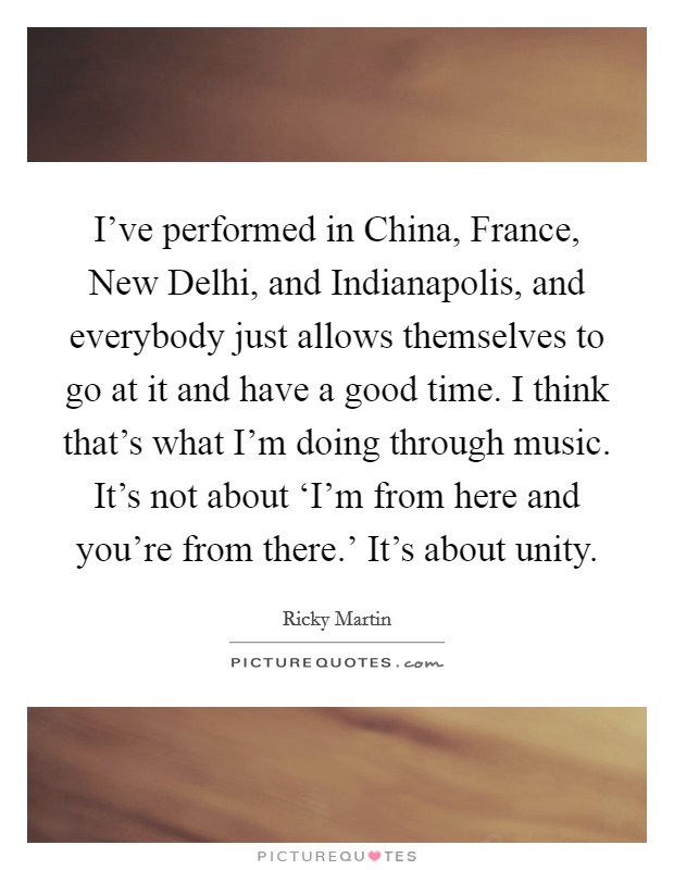 I've performed in China, France, New Delhi, and Indianapolis, and everybody just allows themselves to go at it and have a good time. I think that's what I'm doing through music. It's not about ‘I'm from here and you're from there.' It's about unity. Picture Quote #1