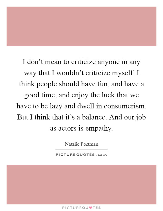 I don't mean to criticize anyone in any way that I wouldn't criticize myself. I think people should have fun, and have a good time, and enjoy the luck that we have to be lazy and dwell in consumerism. But I think that it's a balance. And our job as actors is empathy. Picture Quote #1