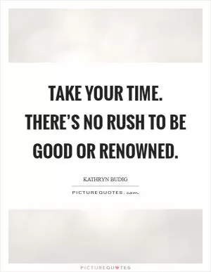 Take your time. There’s no rush to be good or renowned Picture Quote #1