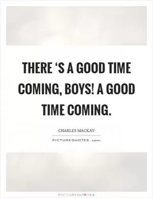 There ‘s a good time coming, boys! A good time coming Picture Quote #1