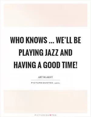 Who knows ... we’ll be playing Jazz and having a good time! Picture Quote #1