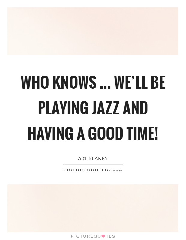 Who knows ... we'll be playing Jazz and having a good time! Picture Quote #1