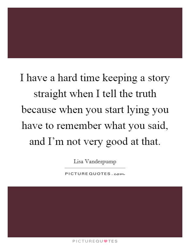 I have a hard time keeping a story straight when I tell the truth because when you start lying you have to remember what you said, and I'm not very good at that. Picture Quote #1
