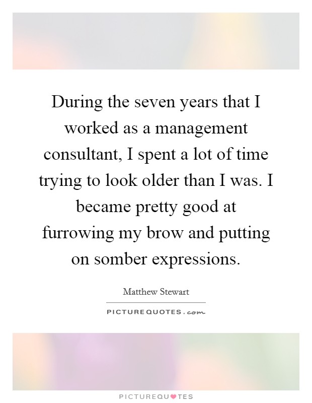 During the seven years that I worked as a management consultant, I spent a lot of time trying to look older than I was. I became pretty good at furrowing my brow and putting on somber expressions. Picture Quote #1