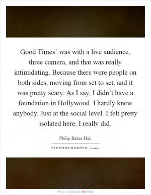 Good Times’ was with a live audience, three camera, and that was really intimidating. Because there were people on both sides, moving from set to set, and it was pretty scary. As I say, I didn’t have a foundation in Hollywood. I hardly knew anybody. Just at the social level. I felt pretty isolated here, I really did Picture Quote #1