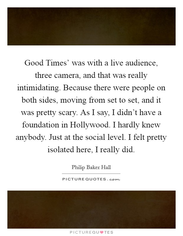 Good Times' was with a live audience, three camera, and that was really intimidating. Because there were people on both sides, moving from set to set, and it was pretty scary. As I say, I didn't have a foundation in Hollywood. I hardly knew anybody. Just at the social level. I felt pretty isolated here, I really did. Picture Quote #1