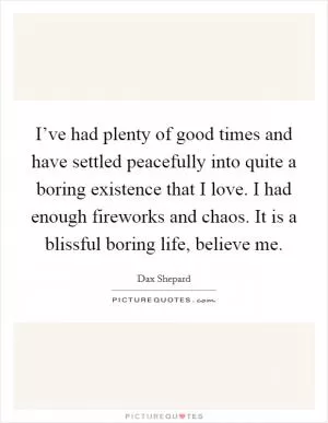 I’ve had plenty of good times and have settled peacefully into quite a boring existence that I love. I had enough fireworks and chaos. It is a blissful boring life, believe me Picture Quote #1