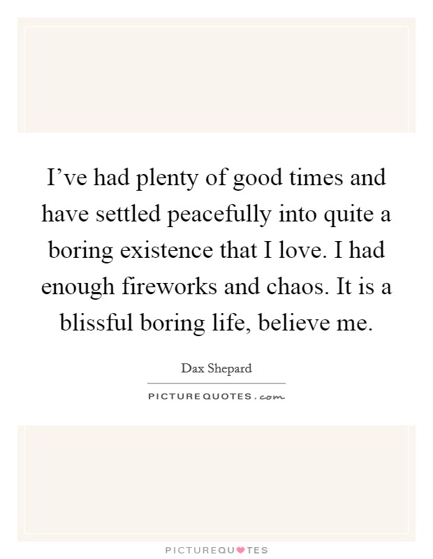 I've had plenty of good times and have settled peacefully into quite a boring existence that I love. I had enough fireworks and chaos. It is a blissful boring life, believe me. Picture Quote #1