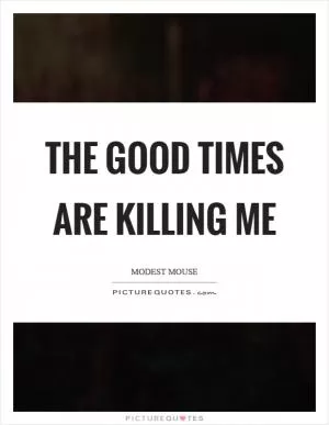 The good times are killing me Picture Quote #1