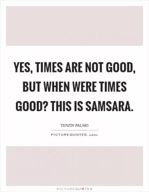 Yes, times are not good, but when were times good? This is samsara Picture Quote #1
