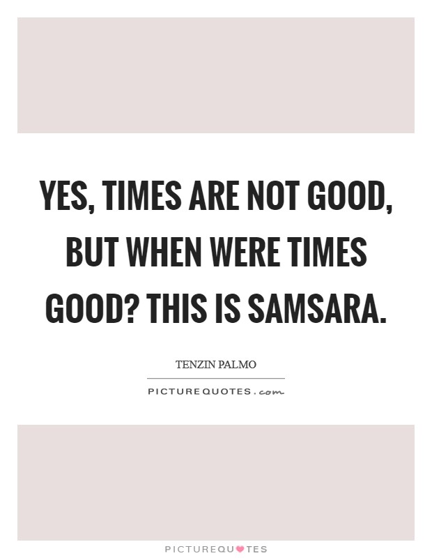Yes, times are not good, but when were times good? This is samsara. Picture Quote #1