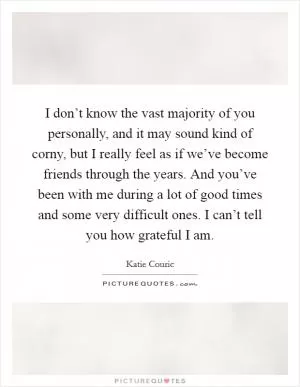 I don’t know the vast majority of you personally, and it may sound kind of corny, but I really feel as if we’ve become friends through the years. And you’ve been with me during a lot of good times and some very difficult ones. I can’t tell you how grateful I am Picture Quote #1