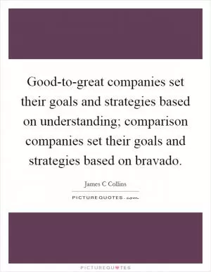Good-to-great companies set their goals and strategies based on understanding; comparison companies set their goals and strategies based on bravado Picture Quote #1