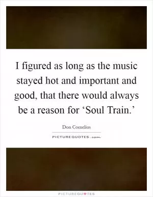 I figured as long as the music stayed hot and important and good, that there would always be a reason for ‘Soul Train.’ Picture Quote #1