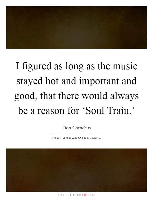 I figured as long as the music stayed hot and important and good, that there would always be a reason for ‘Soul Train.' Picture Quote #1