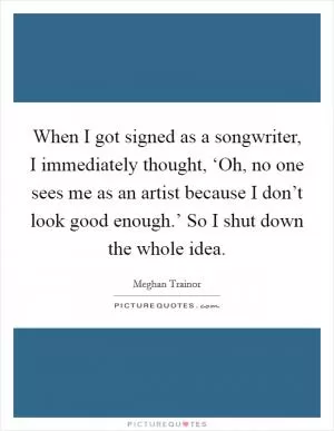 When I got signed as a songwriter, I immediately thought, ‘Oh, no one sees me as an artist because I don’t look good enough.’ So I shut down the whole idea Picture Quote #1