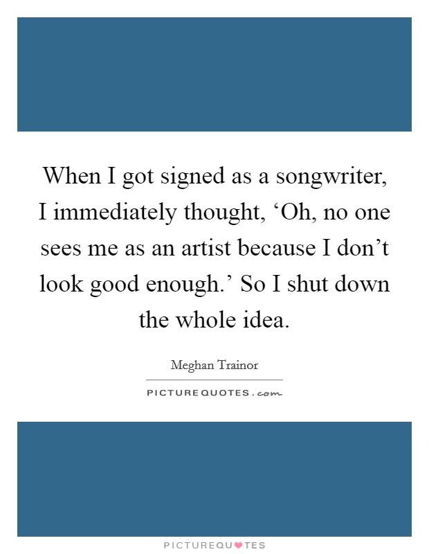 When I got signed as a songwriter, I immediately thought, ‘Oh, no one sees me as an artist because I don't look good enough.' So I shut down the whole idea. Picture Quote #1