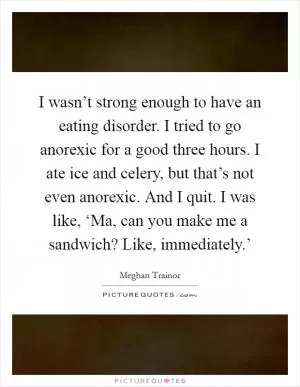 I wasn’t strong enough to have an eating disorder. I tried to go anorexic for a good three hours. I ate ice and celery, but that’s not even anorexic. And I quit. I was like, ‘Ma, can you make me a sandwich? Like, immediately.’ Picture Quote #1