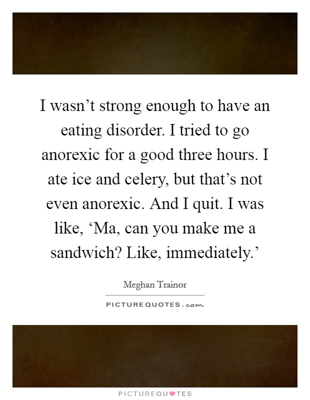 I wasn't strong enough to have an eating disorder. I tried to go anorexic for a good three hours. I ate ice and celery, but that's not even anorexic. And I quit. I was like, ‘Ma, can you make me a sandwich? Like, immediately.' Picture Quote #1