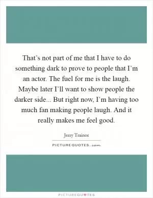 That’s not part of me that I have to do something dark to prove to people that I’m an actor. The fuel for me is the laugh. Maybe later I’ll want to show people the darker side... But right now, I’m having too much fan making people laugh. And it really makes me feel good Picture Quote #1