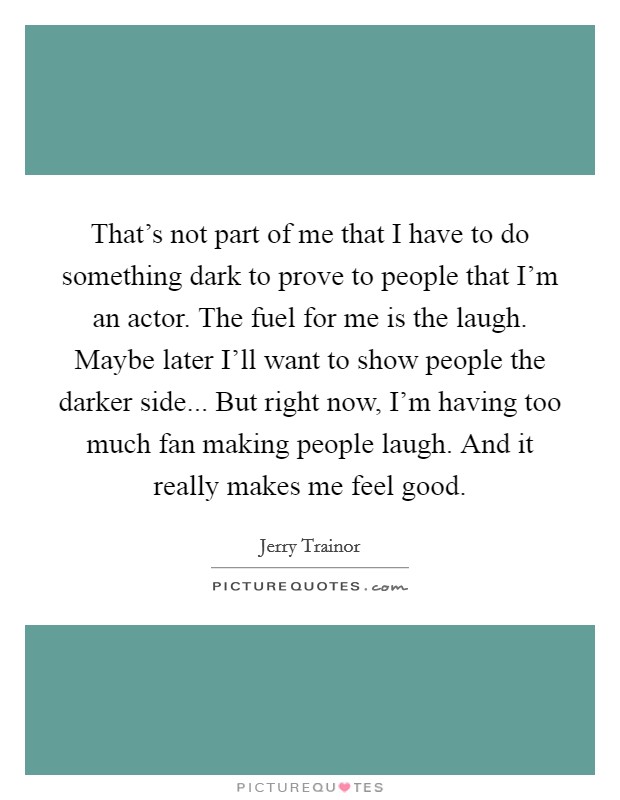 That's not part of me that I have to do something dark to prove to people that I'm an actor. The fuel for me is the laugh. Maybe later I'll want to show people the darker side... But right now, I'm having too much fan making people laugh. And it really makes me feel good. Picture Quote #1