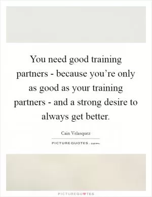 You need good training partners - because you’re only as good as your training partners - and a strong desire to always get better Picture Quote #1