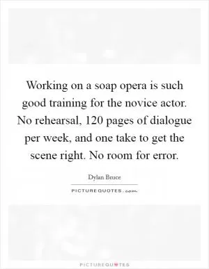 Working on a soap opera is such good training for the novice actor. No rehearsal, 120 pages of dialogue per week, and one take to get the scene right. No room for error Picture Quote #1