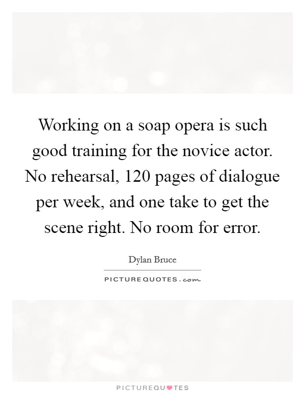 Working on a soap opera is such good training for the novice actor. No rehearsal, 120 pages of dialogue per week, and one take to get the scene right. No room for error. Picture Quote #1