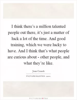 I think there’s a million talented people out there, it’s just a matter of luck a lot of the time. And good training, which we were lucky to have. And I think that’s what people are curious about - other people, and what they’re like Picture Quote #1