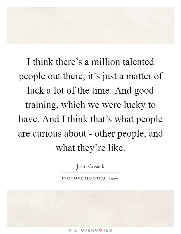 I think there's a million talented people out there, it's just a matter of luck a lot of the time. And good training, which we were lucky to have. And I think that's what people are curious about - other people, and what they're like. Picture Quote #1
