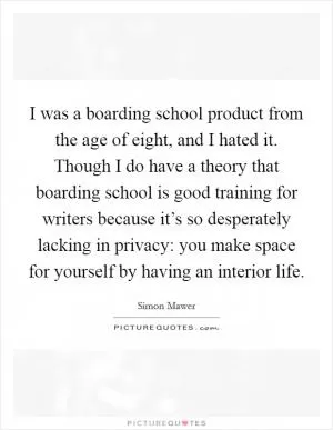 I was a boarding school product from the age of eight, and I hated it. Though I do have a theory that boarding school is good training for writers because it’s so desperately lacking in privacy: you make space for yourself by having an interior life Picture Quote #1