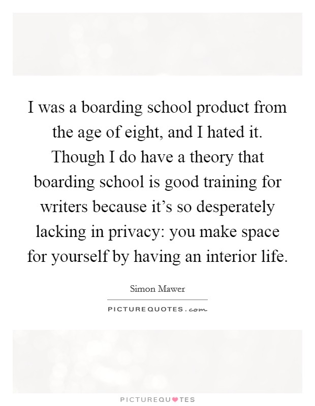 I was a boarding school product from the age of eight, and I hated it. Though I do have a theory that boarding school is good training for writers because it's so desperately lacking in privacy: you make space for yourself by having an interior life. Picture Quote #1