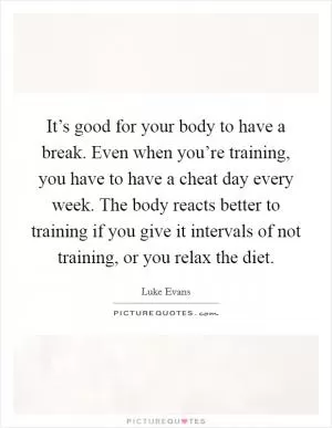 It’s good for your body to have a break. Even when you’re training, you have to have a cheat day every week. The body reacts better to training if you give it intervals of not training, or you relax the diet Picture Quote #1
