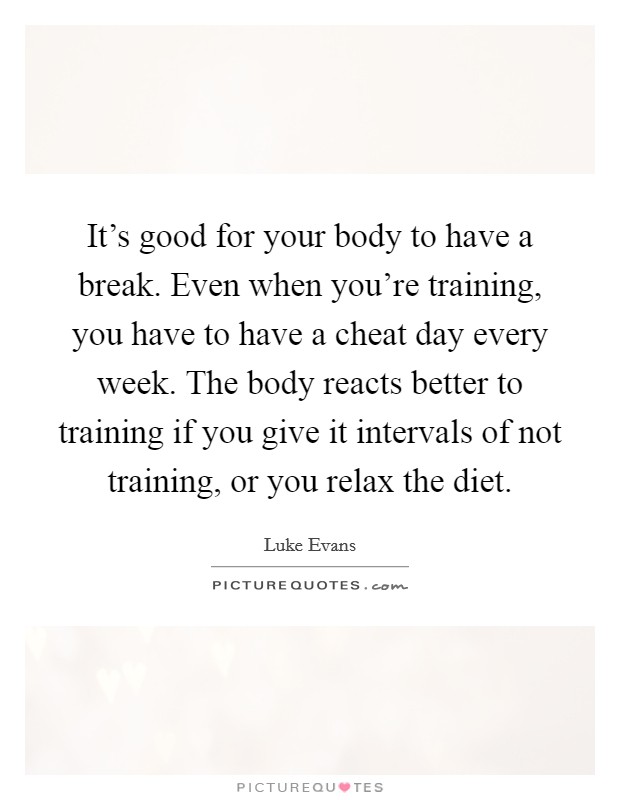 It's good for your body to have a break. Even when you're training, you have to have a cheat day every week. The body reacts better to training if you give it intervals of not training, or you relax the diet. Picture Quote #1