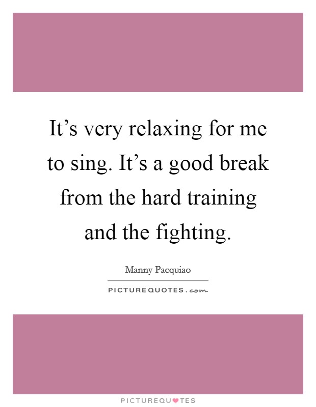 It's very relaxing for me to sing. It's a good break from the hard training and the fighting. Picture Quote #1