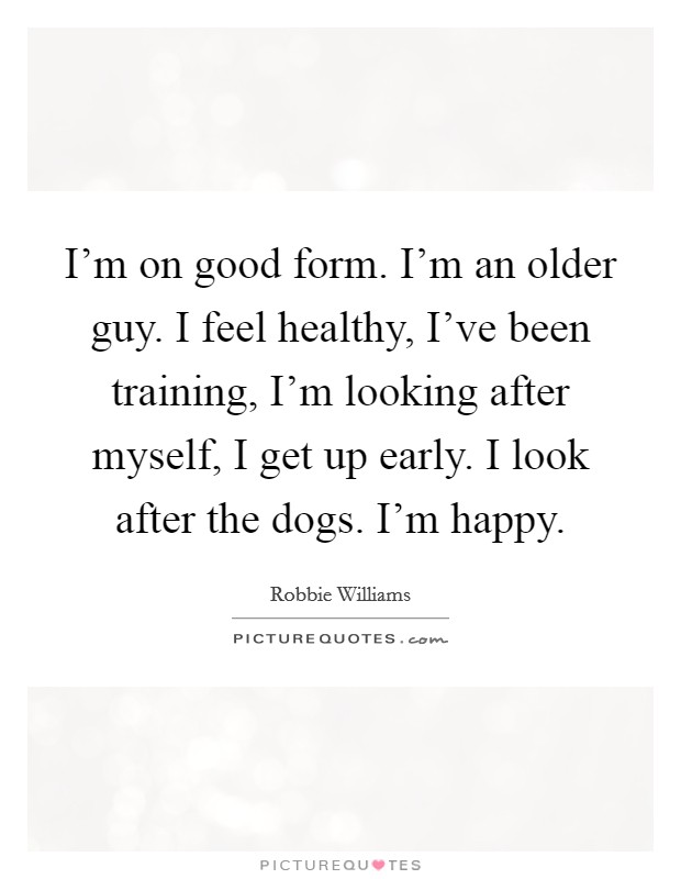 I’m on good form. I’m an older guy. I feel healthy, I’ve been training, I’m looking after myself, I get up early. I look after the dogs. I’m happy Picture Quote #1
