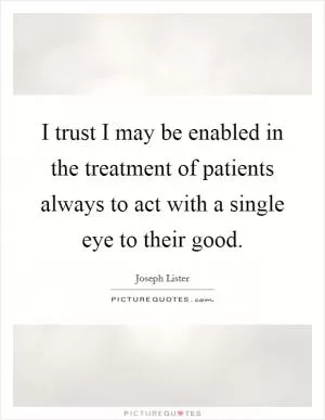 I trust I may be enabled in the treatment of patients always to act with a single eye to their good Picture Quote #1
