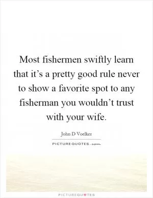 Most fishermen swiftly learn that it’s a pretty good rule never to show a favorite spot to any fisherman you wouldn’t trust with your wife Picture Quote #1