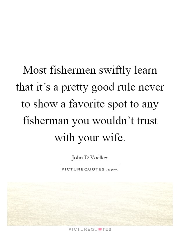 Most fishermen swiftly learn that it's a pretty good rule never to show a favorite spot to any fisherman you wouldn't trust with your wife. Picture Quote #1