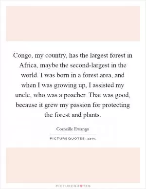 Congo, my country, has the largest forest in Africa, maybe the second-largest in the world. I was born in a forest area, and when I was growing up, I assisted my uncle, who was a poacher. That was good, because it grew my passion for protecting the forest and plants Picture Quote #1