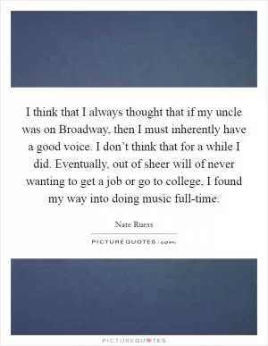 I think that I always thought that if my uncle was on Broadway, then I must inherently have a good voice. I don’t think that for a while I did. Eventually, out of sheer will of never wanting to get a job or go to college, I found my way into doing music full-time Picture Quote #1